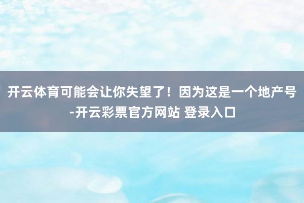 开云体育可能会让你失望了！　　因为这是一个地产号-开云彩票官方网站 登录入口
