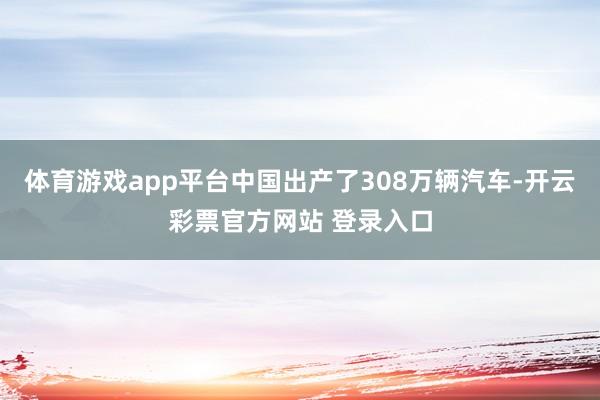 体育游戏app平台中国出产了308万辆汽车-开云彩票官方网站 登录入口
