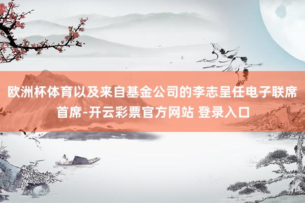 欧洲杯体育以及来自基金公司的李志呈任电子联席首席-开云彩票官方网站 登录入口