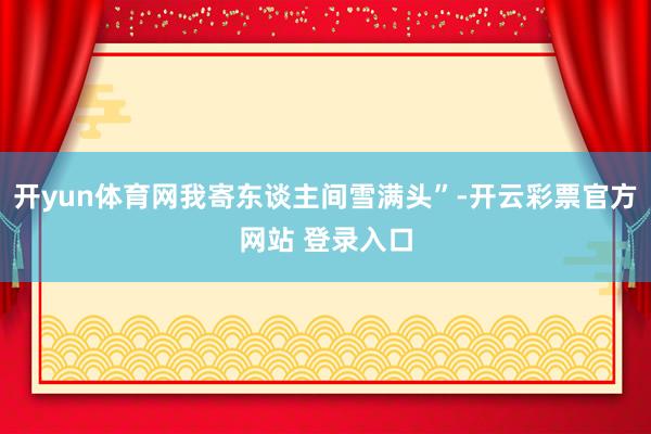 开yun体育网我寄东谈主间雪满头”-开云彩票官方网站 登录入口