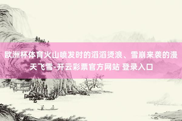 欧洲杯体育火山喷发时的滔滔烫浪、雪崩来袭的漫天飞雪-开云彩票官方网站 登录入口