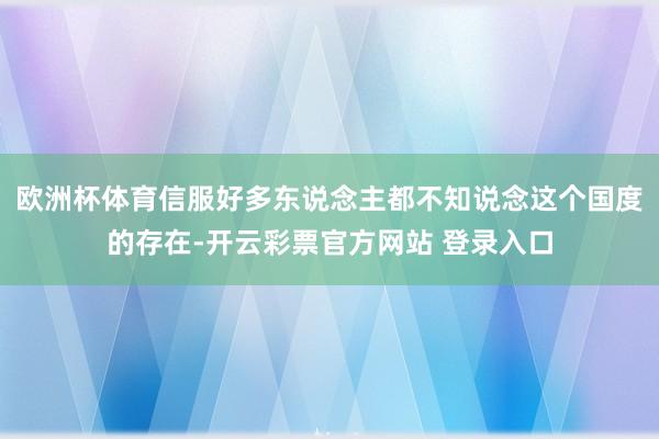 欧洲杯体育信服好多东说念主都不知说念这个国度的存在-开云彩票官方网站 登录入口