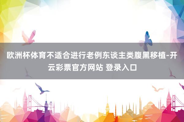 欧洲杯体育不适合进行老例东谈主类腹黑移植-开云彩票官方网站 登录入口