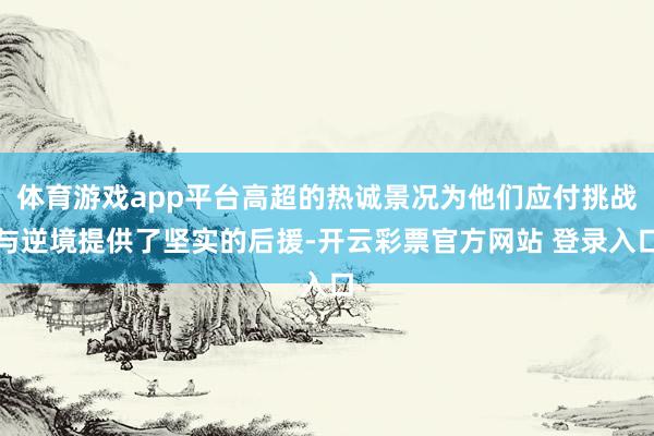 体育游戏app平台高超的热诚景况为他们应付挑战与逆境提供了坚实的后援-开云彩票官方网站 登录入口