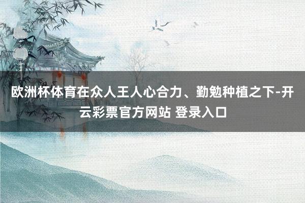 欧洲杯体育在众人王人心合力、勤勉种植之下-开云彩票官方网站 登录入口