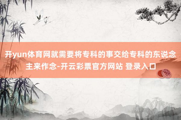 开yun体育网就需要将专科的事交给专科的东说念主来作念-开云彩票官方网站 登录入口