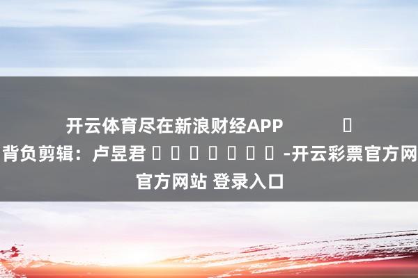 开云体育尽在新浪财经APP            						背负剪辑：卢昱君 							-开云彩票官方网站 登录入口