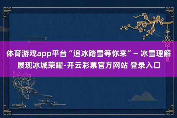 体育游戏app平台“追冰踏雪等你来”— 冰雪理解展现冰城荣耀-开云彩票官方网站 登录入口