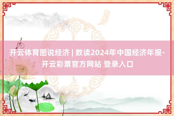 开云体育图说经济 | 数读2024年中国经济年报-开云彩票官方网站 登录入口