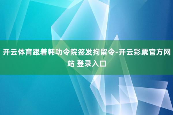 开云体育跟着韩功令院签发拘留令-开云彩票官方网站 登录入口