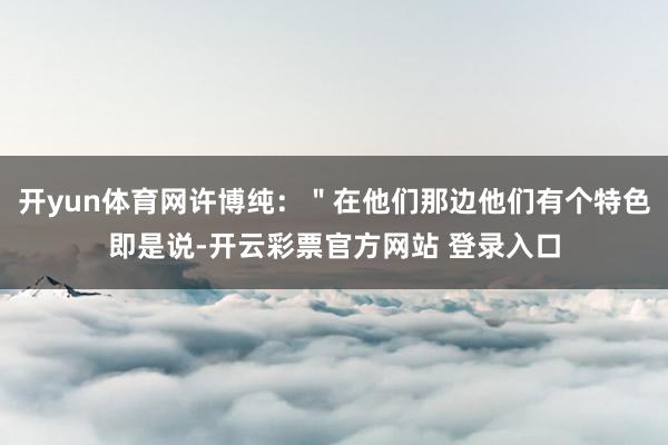 开yun体育网许博纯：＂在他们那边他们有个特色即是说-开云彩票官方网站 登录入口