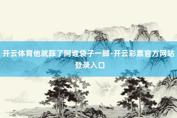 开云体育他就踩了阿谁袋子一脚-开云彩票官方网站 登录入口