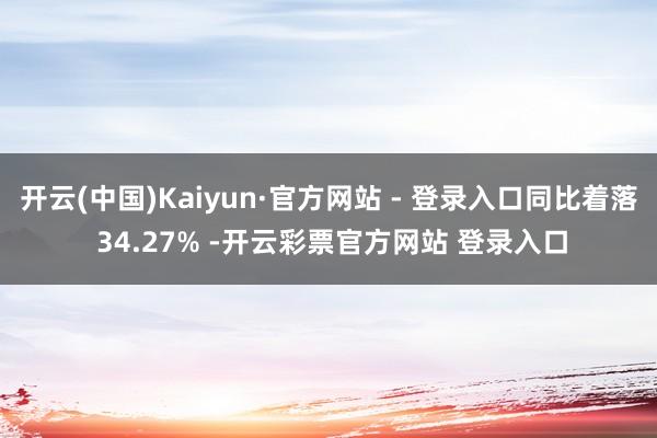 开云(中国)Kaiyun·官方网站 - 登录入口同比着落 34.27% -开云彩票官方网站 登录入口