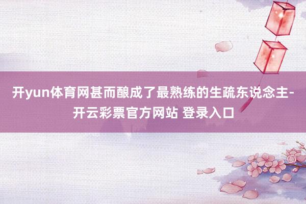 开yun体育网甚而酿成了最熟练的生疏东说念主-开云彩票官方网站 登录入口