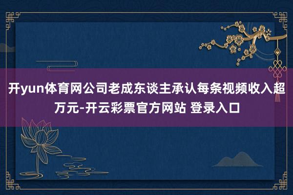 开yun体育网公司老成东谈主承认每条视频收入超万元-开云彩票官方网站 登录入口