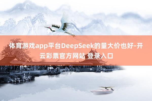 体育游戏app平台DeepSeek的量大价也好-开云彩票官方网站 登录入口