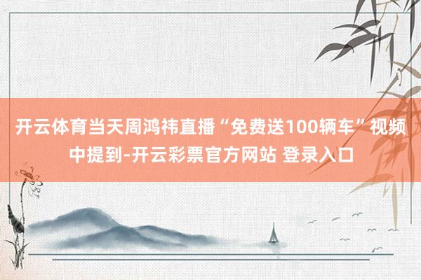 开云体育当天周鸿祎直播“免费送100辆车”视频中提到-开云彩票官方网站 登录入口
