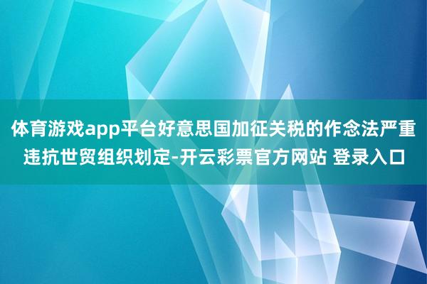 体育游戏app平台好意思国加征关税的作念法严重违抗世贸组织划定-开云彩票官方网站 登录入口