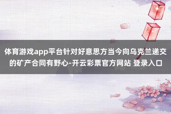 体育游戏app平台针对好意思方当今向乌克兰递交的矿产合同有野心-开云彩票官方网站 登录入口