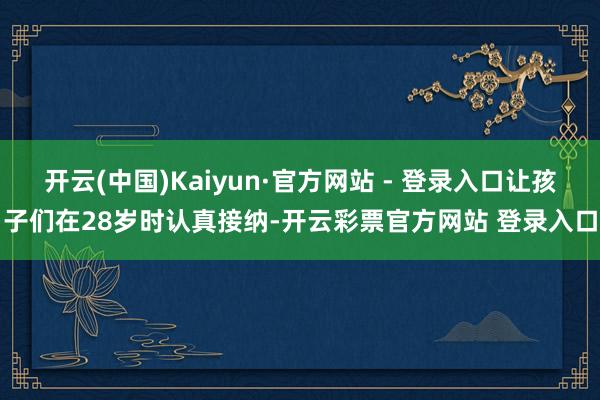 开云(中国)Kaiyun·官方网站 - 登录入口让孩子们在28岁时认真接纳-开云彩票官方网站 登录入口