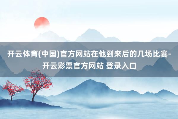 开云体育(中国)官方网站在他到来后的几场比赛-开云彩票官方网站 登录入口