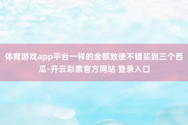 体育游戏app平台一样的金额致使不错买到三个西瓜-开云彩票官方网站 登录入口