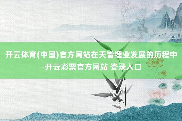 开云体育(中国)官方网站在天皆锂业发展的历程中-开云彩票官方网站 登录入口