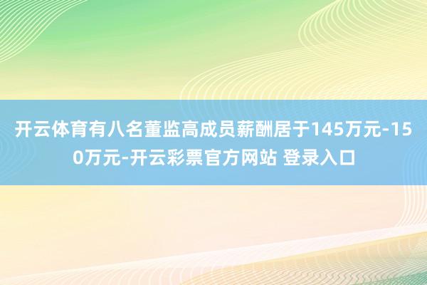 开云体育有八名董监高成员薪酬居于145万元-150万元-开云彩票官方网站 登录入口