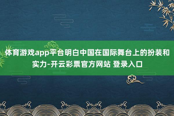 体育游戏app平台明白中国在国际舞台上的扮装和实力-开云彩票官方网站 登录入口