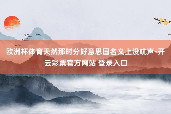 欧洲杯体育天然那时分好意思国名义上没吭声-开云彩票官方网站 登录入口