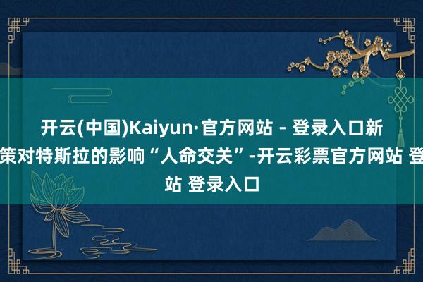 开云(中国)Kaiyun·官方网站 - 登录入口新关税政策对特斯拉的影响“人命交关”-开云彩票官方网站 登录入口
