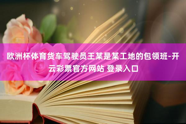 欧洲杯体育货车驾驶员王某是某工地的包领班-开云彩票官方网站 登录入口