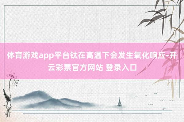 体育游戏app平台钛在高温下会发生氧化响应-开云彩票官方网站 登录入口