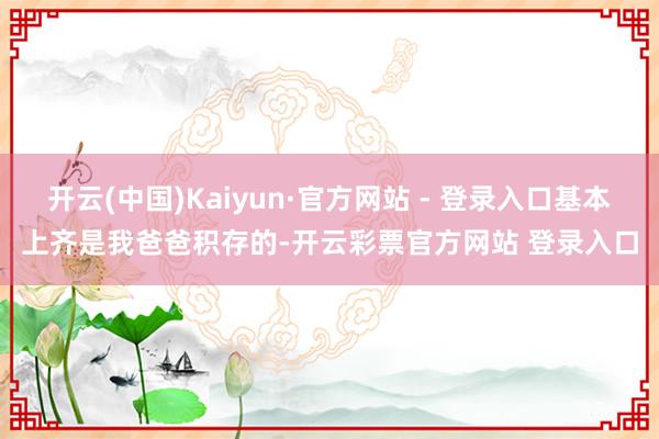 开云(中国)Kaiyun·官方网站 - 登录入口基本上齐是我爸爸积存的-开云彩票官方网站 登录入口