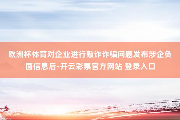 欧洲杯体育　　对企业进行敲诈诈骗问题　　发布涉企负面信息后-开云彩票官方网站 登录入口
