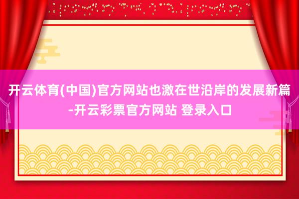 开云体育(中国)官方网站也激在世沿岸的发展新篇-开云彩票官方网站 登录入口