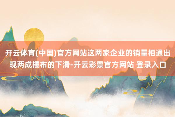 开云体育(中国)官方网站这两家企业的销量相通出现两成摆布的下滑-开云彩票官方网站 登录入口