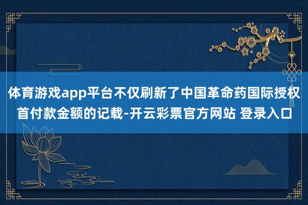 体育游戏app平台不仅刷新了中国革命药国际授权首付款金额的记载-开云彩票官方网站 登录入口