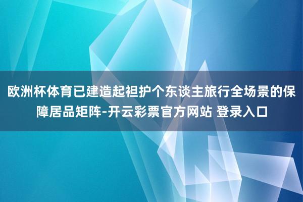 欧洲杯体育已建造起袒护个东谈主旅行全场景的保障居品矩阵-开云彩票官方网站 登录入口