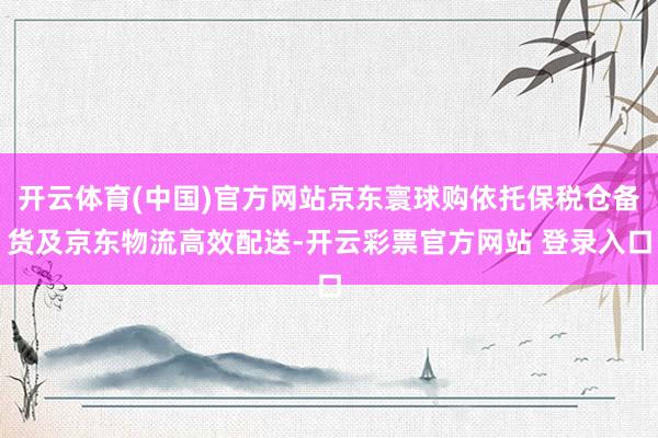 开云体育(中国)官方网站京东寰球购依托保税仓备货及京东物流高效配送-开云彩票官方网站 登录入口