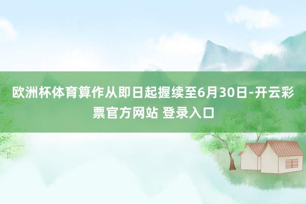 欧洲杯体育算作从即日起握续至6月30日-开云彩票官方网站 登录入口
