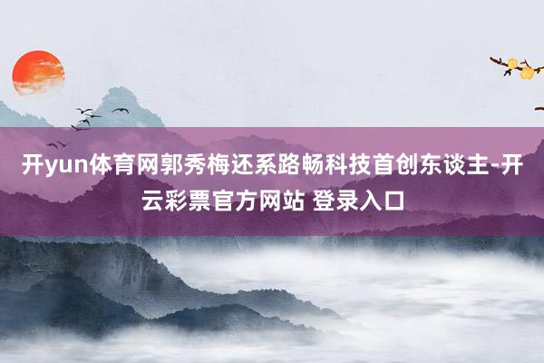 开yun体育网郭秀梅还系路畅科技首创东谈主-开云彩票官方网站 登录入口