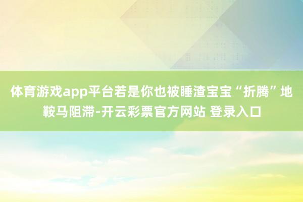 体育游戏app平台若是你也被睡渣宝宝“折腾”地鞍马阻滞-开云彩票官方网站 登录入口