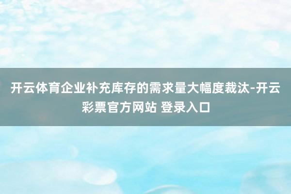 开云体育企业补充库存的需求量大幅度裁汰-开云彩票官方网站 登录入口