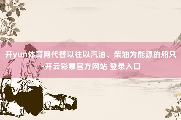 开yun体育网代替以往以汽油、柴油为能源的船只-开云彩票官方网站 登录入口