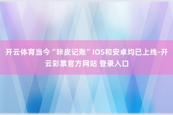 开云体育当今“咔皮记账”IOS和安卓均已上线-开云彩票官方网站 登录入口