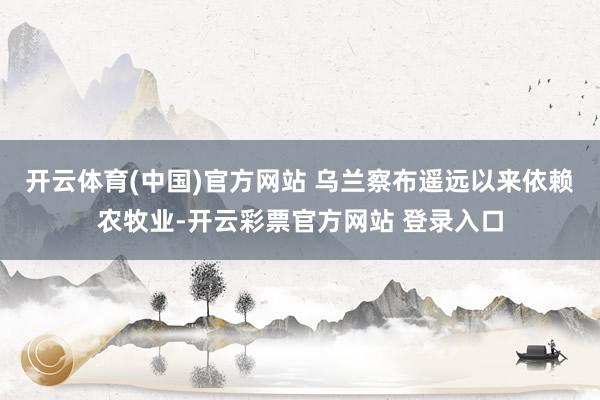 开云体育(中国)官方网站 乌兰察布遥远以来依赖农牧业-开云彩票官方网站 登录入口