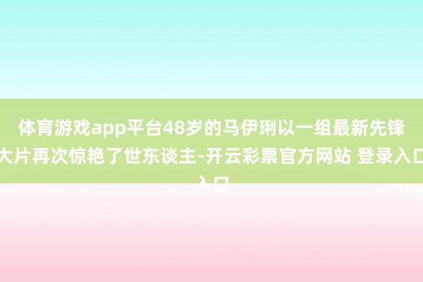 体育游戏app平台48岁的马伊琍以一组最新先锋大片再次惊艳了世东谈主-开云彩票官方网站 登录入口