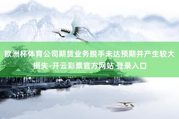 欧洲杯体育公司期货业务脱手未达预期并产生较大损失-开云彩票官方网站 登录入口