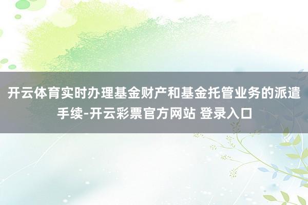 开云体育实时办理基金财产和基金托管业务的派遣手续-开云彩票官方网站 登录入口
